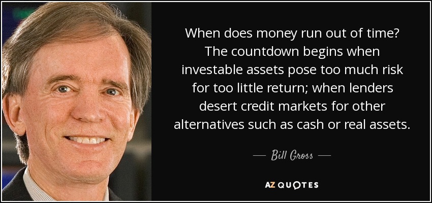When does money run out of time? The countdown begins when investable assets pose too much risk for too little return; when lenders desert credit markets for other alternatives such as cash or real assets. - Bill Gross