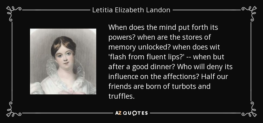 When does the mind put forth its powers? when are the stores of memory unlocked? when does wit 'flash from fluent lips?' -- when but after a good dinner? Who will deny its influence on the affections? Half our friends are born of turbots and truffles. - Letitia Elizabeth Landon