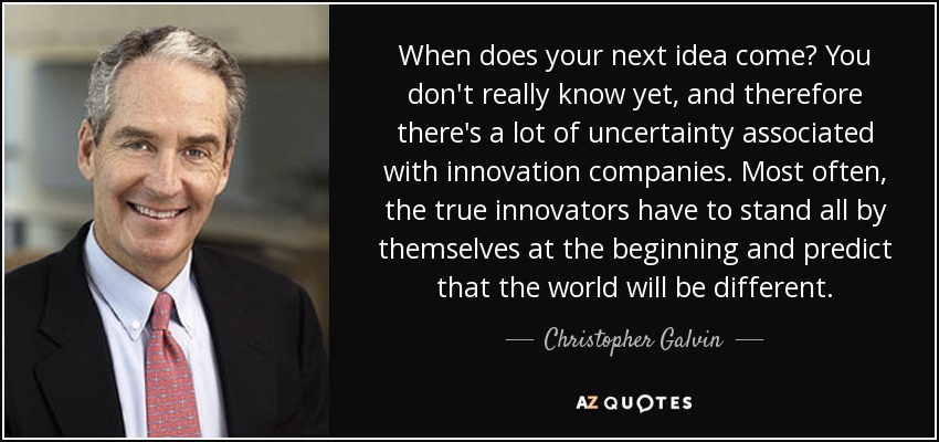 When does your next idea come? You don't really know yet, and therefore there's a lot of uncertainty associated with innovation companies. Most often, the true innovators have to stand all by themselves at the beginning and predict that the world will be different. - Christopher Galvin