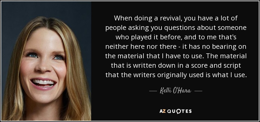 When doing a revival, you have a lot of people asking you questions about someone who played it before, and to me that's neither here nor there - it has no bearing on the material that I have to use. The material that is written down in a score and script that the writers originally used is what I use. - Kelli O'Hara