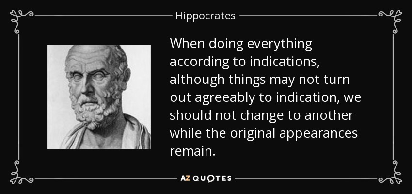 When doing everything according to indications, although things may not turn out agreeably to indication, we should not change to another while the original appearances remain. - Hippocrates