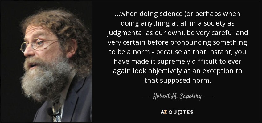 ...when doing science (or perhaps when doing anything at all in a society as judgmental as our own), be very careful and very certain before pronouncing something to be a norm - because at that instant, you have made it supremely difficult to ever again look objectively at an exception to that supposed norm. - Robert M. Sapolsky