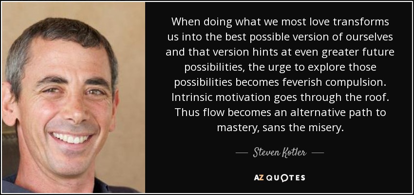 When doing what we most love transforms us into the best possible version of ourselves and that version hints at even greater future possibilities, the urge to explore those possibilities becomes feverish compulsion. Intrinsic motivation goes through the roof. Thus flow becomes an alternative path to mastery, sans the misery. - Steven Kotler