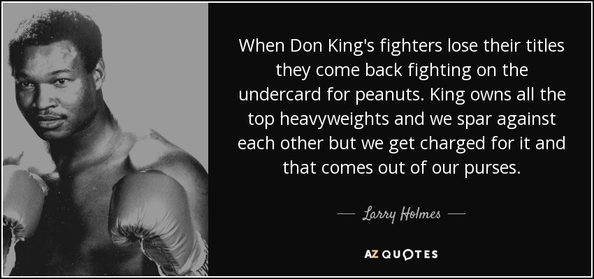 When Don King's fighters lose their titles they come back fighting on the undercard for peanuts. King owns all the top heavyweights and we spar against each other but we get charged for it and that comes out of our purses. - Larry Holmes