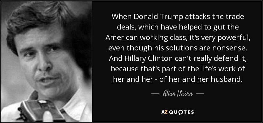When Donald Trump attacks the trade deals, which have helped to gut the American working class, it's very powerful, even though his solutions are nonsense. And Hillary Clinton can't really defend it, because that's part of the life's work of her and her - of her and her husband. - Allan Nairn
