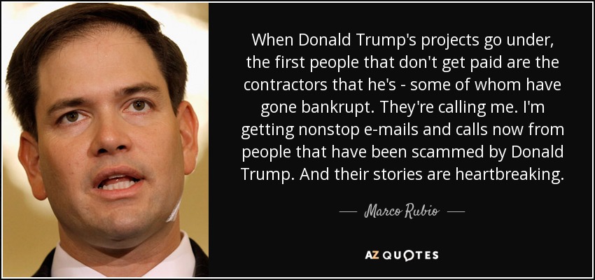 When Donald Trump's projects go under, the first people that don't get paid are the contractors that he's - some of whom have gone bankrupt. They're calling me. I'm getting nonstop e-mails and calls now from people that have been scammed by Donald Trump. And their stories are heartbreaking. - Marco Rubio