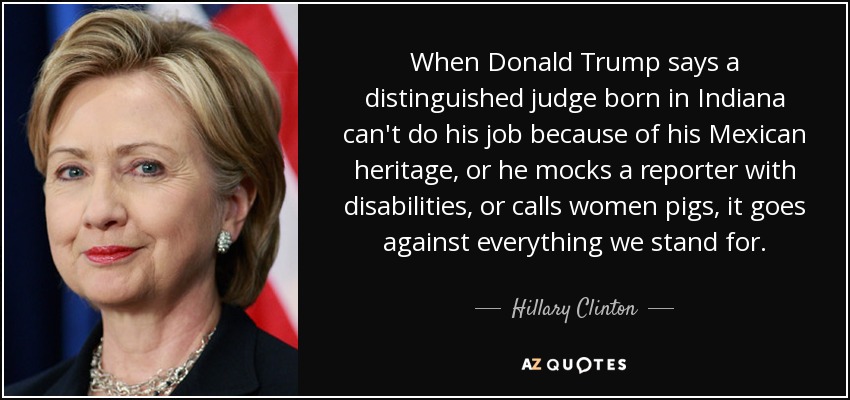 When Donald Trump says a distinguished judge born in Indiana can't do his job because of his Mexican heritage, or he mocks a reporter with disabilities, or calls women pigs, it goes against everything we stand for. - Hillary Clinton