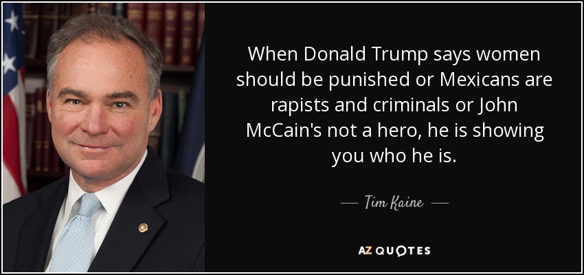 When Donald Trump says women should be punished or Mexicans are rapists and criminals or John McCain's not a hero, he is showing you who he is. - Tim Kaine