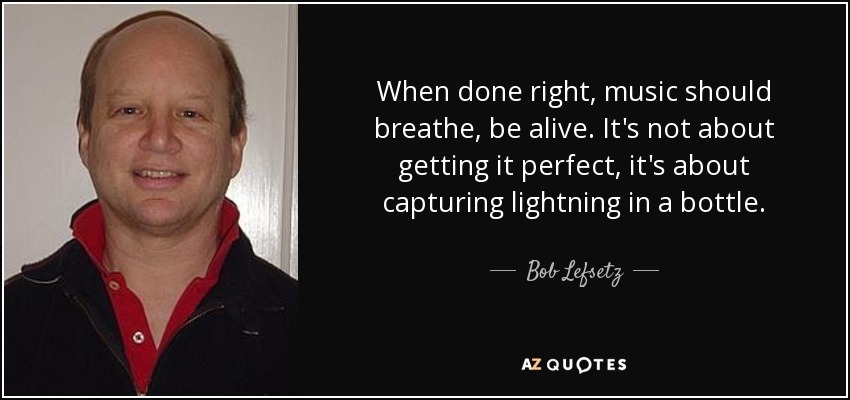 When done right, music should breathe, be alive. It's not about getting it perfect, it's about capturing lightning in a bottle. - Bob Lefsetz