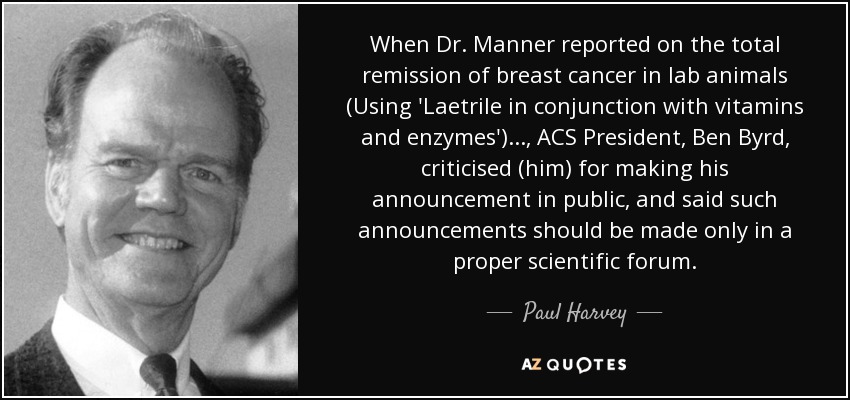 When Dr. Manner reported on the total remission of breast cancer in lab animals (Using 'Laetrile in conjunction with vitamins and enzymes')..., ACS President, Ben Byrd, criticised (him) for making his announcement in public, and said such announcements should be made only in a proper scientific forum. - Paul Harvey