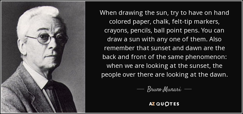 When drawing the sun, try to have on hand colored paper, chalk, felt-tip markers, crayons, pencils, ball point pens. You can draw a sun with any one of them. Also remember that sunset and dawn are the back and front of the same phenomenon: when we are looking at the sunset, the people over there are looking at the dawn. - Bruno Munari