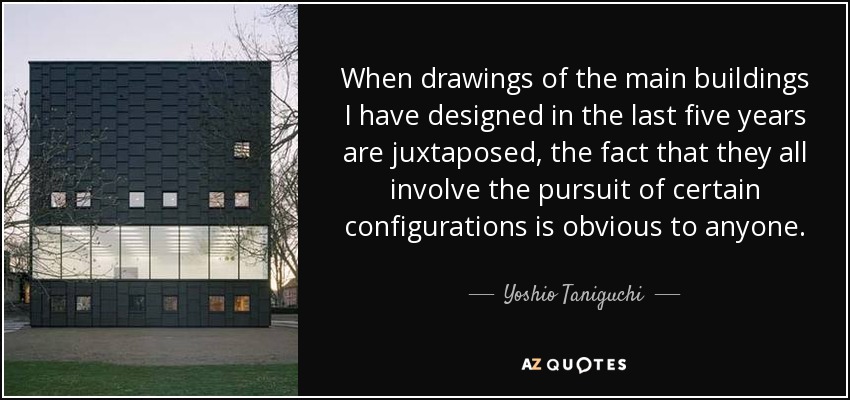 When drawings of the main buildings I have designed in the last five years are juxtaposed, the fact that they all involve the pursuit of certain configurations is obvious to anyone. - Yoshio Taniguchi