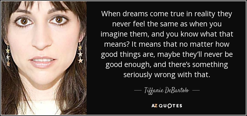 When dreams come true in reality they never feel the same as when you imagine them, and you know what that means? It means that no matter how good things are, maybe they’ll never be good enough, and there’s something seriously wrong with that. - Tiffanie DeBartolo