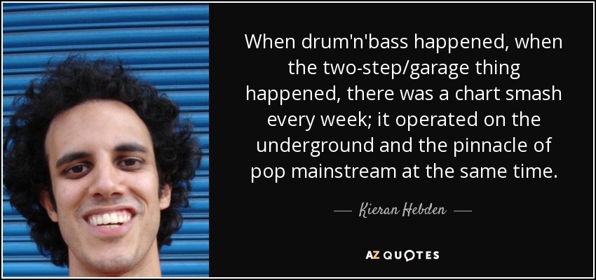 When drum'n'bass happened, when the two-step/garage thing happened, there was a chart smash every week; it operated on the underground and the pinnacle of pop mainstream at the same time. - Kieran Hebden