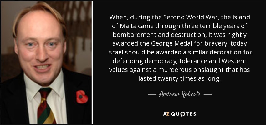 When, during the Second World War, the island of Malta came through three terrible years of bombardment and destruction, it was rightly awarded the George Medal for bravery: today Israel should be awarded a similar decoration for defending democracy, tolerance and Western values against a murderous onslaught that has lasted twenty times as long. - Andrew Roberts