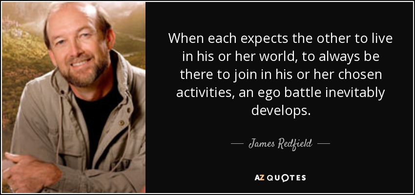 When each expects the other to live in his or her world, to always be there to join in his or her chosen activities, an ego battle inevitably develops. - James Redfield