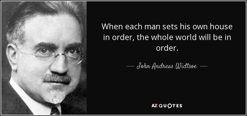 When each man sets his own house in order, the whole world will be in order. - John Andreas Widtsoe