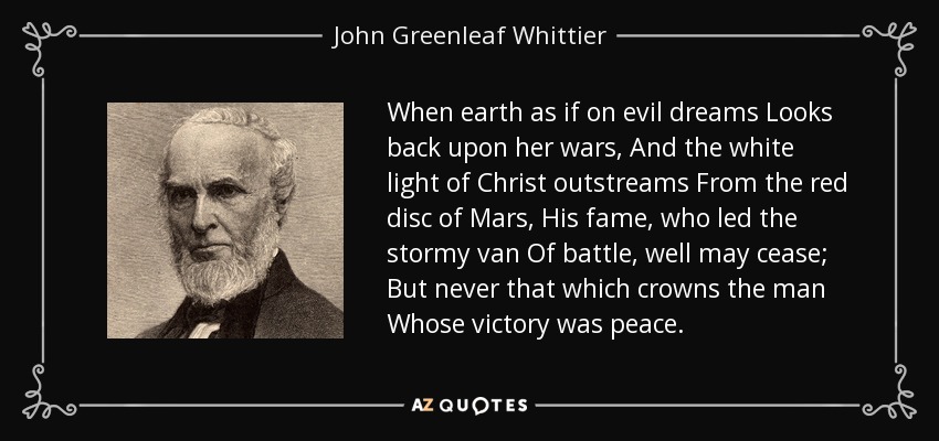 When earth as if on evil dreams Looks back upon her wars, And the white light of Christ outstreams From the red disc of Mars, His fame, who led the stormy van Of battle, well may cease; But never that which crowns the man Whose victory was peace. - John Greenleaf Whittier