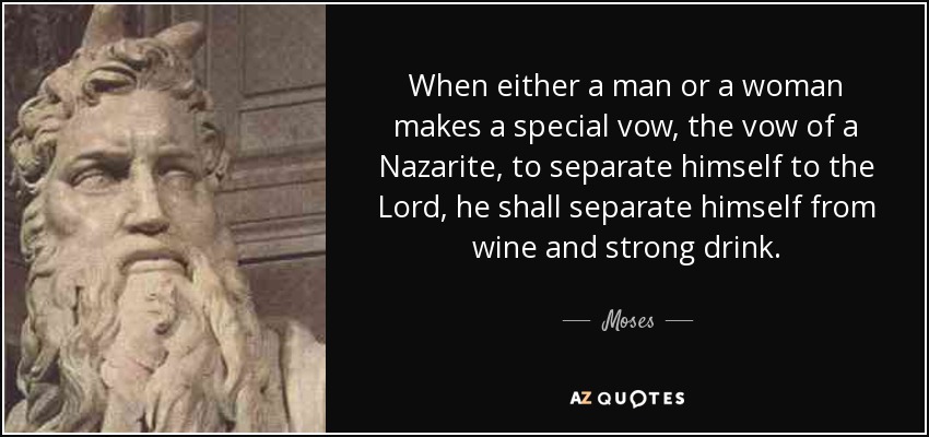 When either a man or a woman makes a special vow, the vow of a Nazarite, to separate himself to the Lord, he shall separate himself from wine and strong drink. - Moses