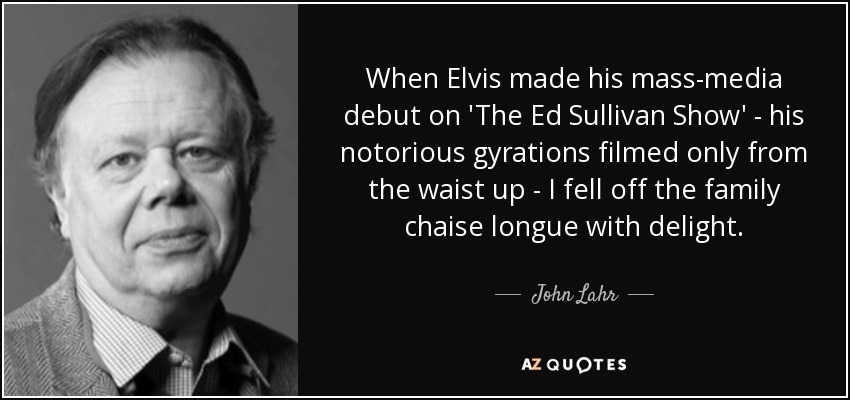 When Elvis made his mass-media debut on 'The Ed Sullivan Show' - his notorious gyrations filmed only from the waist up - I fell off the family chaise longue with delight. - John Lahr