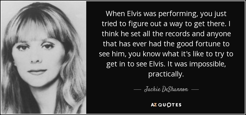 When Elvis was performing, you just tried to figure out a way to get there. I think he set all the records and anyone that has ever had the good fortune to see him, you know what it's like to try to get in to see Elvis. It was impossible, practically. - Jackie DeShannon