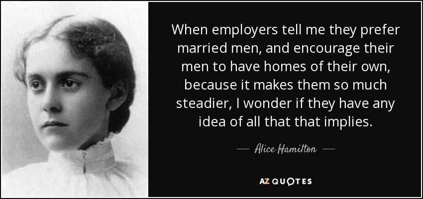 When employers tell me they prefer married men, and encourage their men to have homes of their own, because it makes them so much steadier, I wonder if they have any idea of all that that implies. - Alice Hamilton