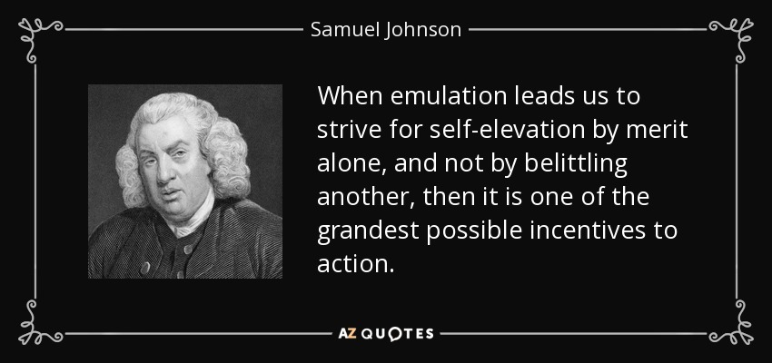 When emulation leads us to strive for self-elevation by merit alone, and not by belittling another, then it is one of the grandest possible incentives to action. - Samuel Johnson