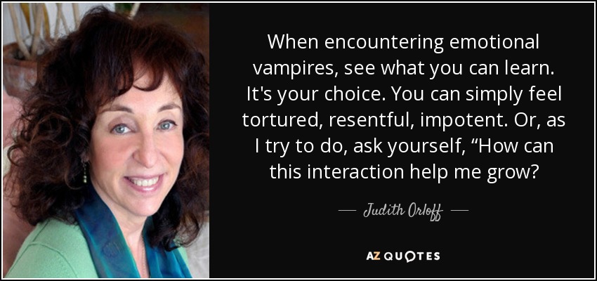 When encountering emotional vampires, see what you can learn. It's your choice. You can simply feel tortured, resentful, impotent. Or, as I try to do, ask yourself, “How can this interaction help me grow? - Judith Orloff