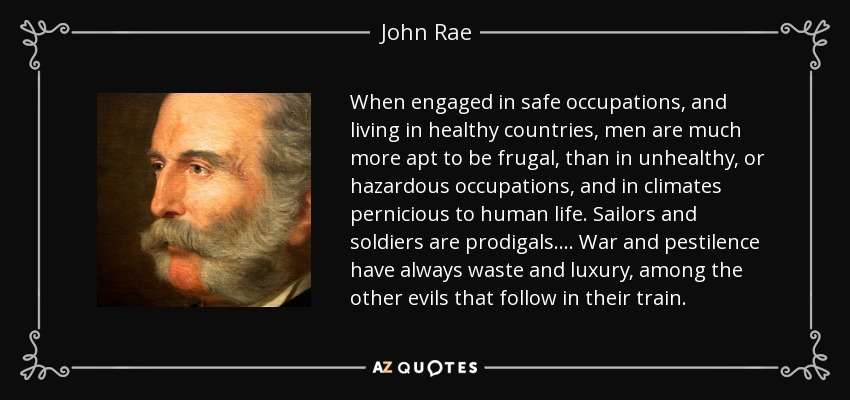 When engaged in safe occupations, and living in healthy countries, men are much more apt to be frugal, than in unhealthy, or hazardous occupations, and in climates pernicious to human life. Sailors and soldiers are prodigals. . . . War and pestilence have always waste and luxury, among the other evils that follow in their train. - John Rae