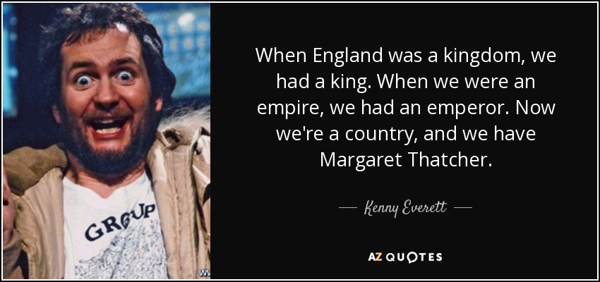When England was a kingdom, we had a king. When we were an empire, we had an emperor. Now we're a country, and we have Margaret Thatcher. - Kenny Everett