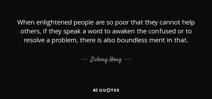 When enlightened people are so poor that they cannot help others, if they speak a word to awaken the confused or to resolve a problem, there is also boundless merit in that. - Zicheng Hong
