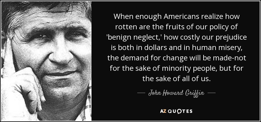 When enough Americans realize how rotten are the fruits of our policy of 'benign neglect,' how costly our prejudice is both in dollars and in human misery, the demand for change will be made-not for the sake of minority people, but for the sake of all of us. - John Howard Griffin