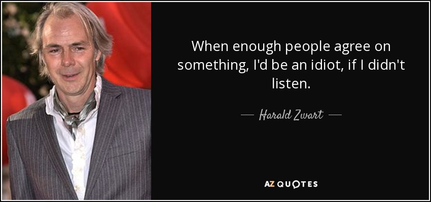 When enough people agree on something, I'd be an idiot, if I didn't listen. - Harald Zwart