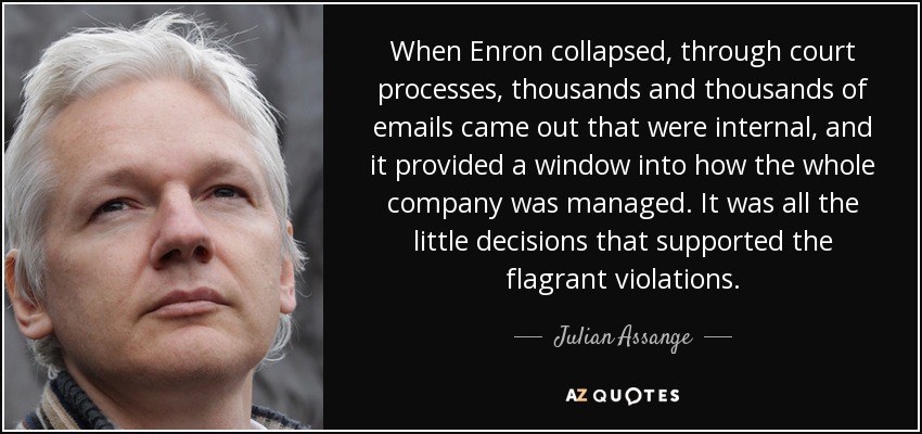 When Enron collapsed, through court processes, thousands and thousands of emails came out that were internal, and it provided a window into how the whole company was managed. It was all the little decisions that supported the flagrant violations. - Julian Assange