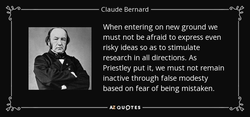 When entering on new ground we must not be afraid to express even risky ideas so as to stimulate research in all directions. As Priestley put it, we must not remain inactive through false modesty based on fear of being mistaken. - Claude Bernard