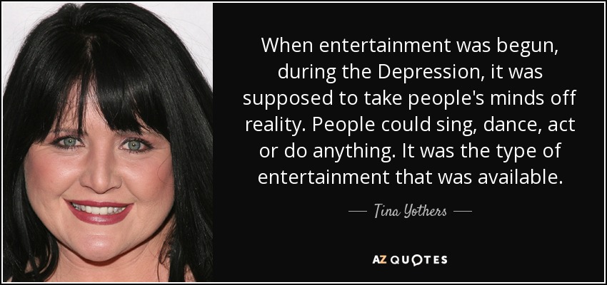 When entertainment was begun, during the Depression, it was supposed to take people's minds off reality. People could sing, dance, act or do anything. It was the type of entertainment that was available. - Tina Yothers