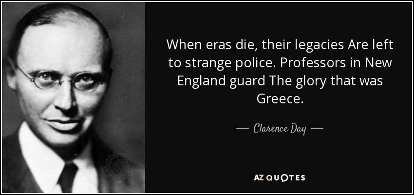 When eras die, their legacies Are left to strange police. Professors in New England guard The glory that was Greece. - Clarence Day