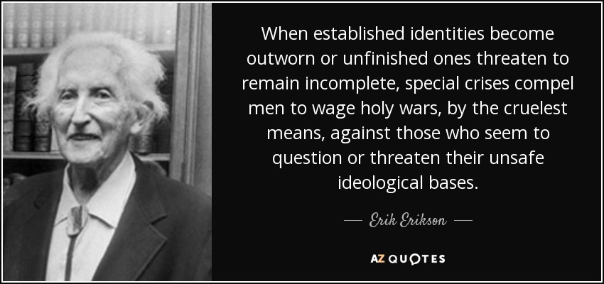 When established identities become outworn or unfinished ones threaten to remain incomplete, special crises compel men to wage holy wars, by the cruelest means, against those who seem to question or threaten their unsafe ideological bases. - Erik Erikson