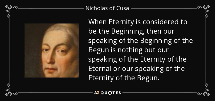 When Eternity is considered to be the Beginning, then our speaking of the Beginning of the Begun is nothing but our speaking of the Eternity of the Eternal or our speaking of the Eternity of the Begun. - Nicholas of Cusa