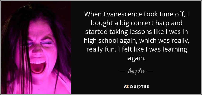 When Evanescence took time off, I bought a big concert harp and started taking lessons like I was in high school again, which was really, really fun. I felt like I was learning again. - Amy Lee