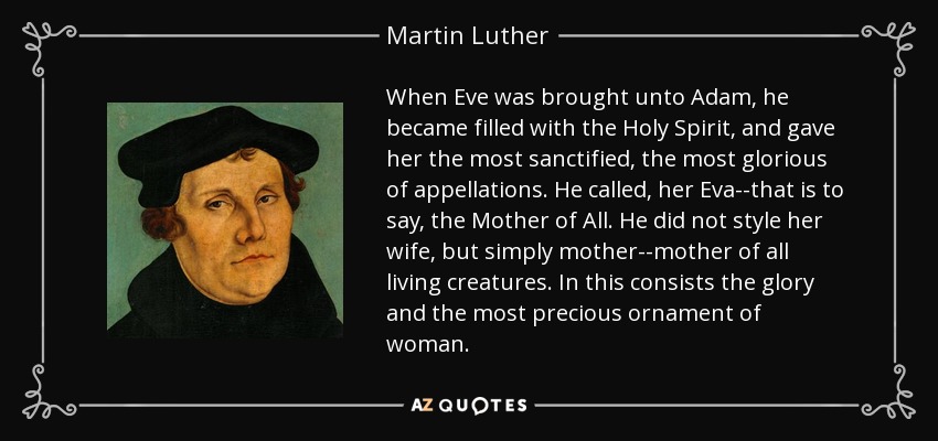 When Eve was brought unto Adam, he became filled with the Holy Spirit, and gave her the most sanctified, the most glorious of appellations. He called, her Eva--that is to say, the Mother of All. He did not style her wife, but simply mother--mother of all living creatures. In this consists the glory and the most precious ornament of woman. - Martin Luther