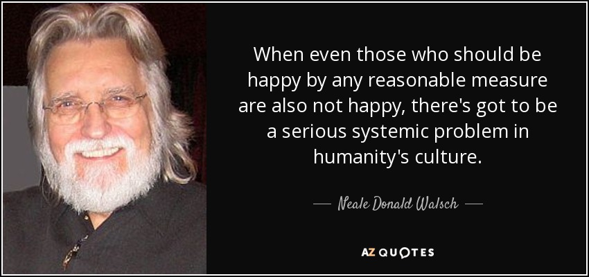 When even those who should be happy by any reasonable measure are also not happy, there's got to be a serious systemic problem in humanity's culture. - Neale Donald Walsch