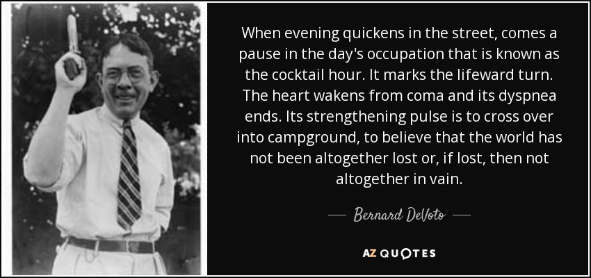 When evening quickens in the street, comes a pause in the day's occupation that is known as the cocktail hour. It marks the lifeward turn. The heart wakens from coma and its dyspnea ends. Its strengthening pulse is to cross over into campground, to believe that the world has not been altogether lost or, if lost, then not altogether in vain. - Bernard DeVoto