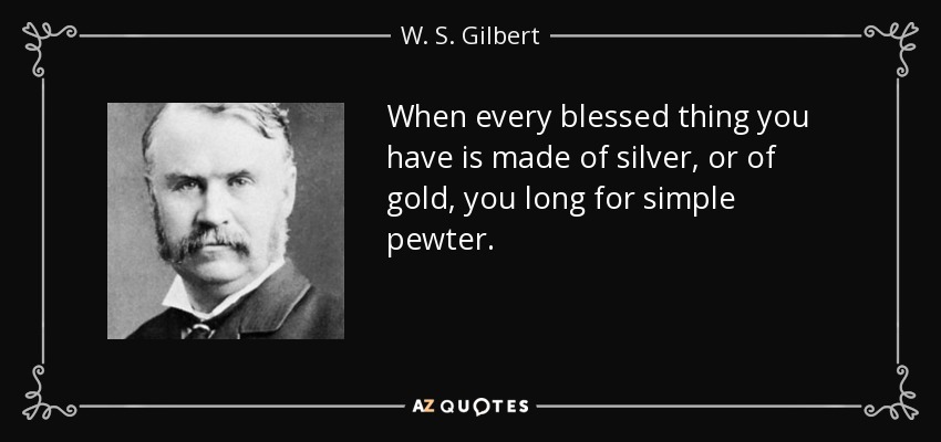 When every blessed thing you have is made of silver, or of gold, you long for simple pewter. - W. S. Gilbert