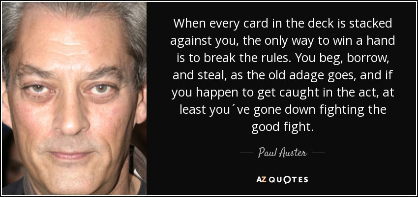 When every card in the deck is stacked against you, the only way to win a hand is to break the rules. You beg, borrow, and steal, as the old adage goes, and if you happen to get caught in the act, at least you´ve gone down fighting the good fight. - Paul Auster