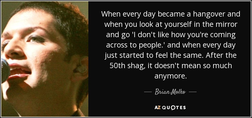 When every day became a hangover and when you look at yourself in the mirror and go 'I don't like how you're coming across to people.' and when every day just started to feel the same. After the 50th shag, it doesn't mean so much anymore. - Brian Molko