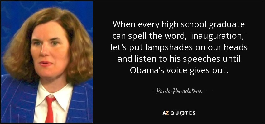 When every high school graduate can spell the word, 'inauguration,' let's put lampshades on our heads and listen to his speeches until Obama's voice gives out. - Paula Poundstone