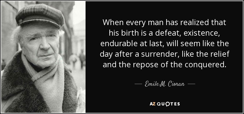 When every man has realized that his birth is a defeat, existence, endurable at last, will seem like the day after a surrender, like the relief and the repose of the conquered. - Emile M. Cioran