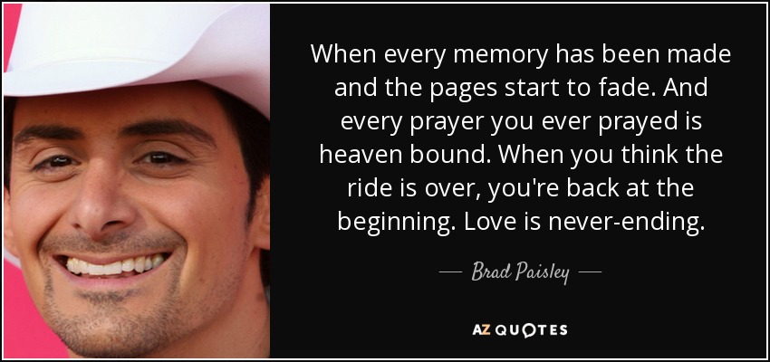 When every memory has been made and the pages start to fade. And every prayer you ever prayed is heaven bound. When you think the ride is over, you're back at the beginning. Love is never-ending. - Brad Paisley