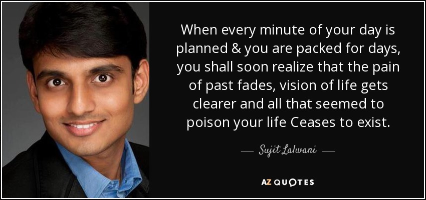 When every minute of your day is planned & you are packed for days, you shall soon realize that the pain of past fades, vision of life gets clearer and all that seemed to poison your life Ceases to exist. - Sujit Lalwani